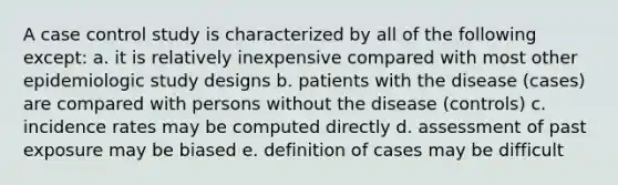 A case control study is characterized by all of the following except: a. it is relatively inexpensive compared with most other epidemiologic study designs b. patients with the disease (cases) are compared with persons without the disease (controls) c. incidence rates may be computed directly d. assessment of past exposure may be biased e. definition of cases may be difficult