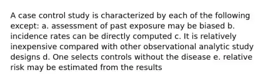 A case control study is characterized by each of the following except: a. assessment of past exposure may be biased b. incidence rates can be directly computed c. It is relatively inexpensive compared with other observational analytic study designs d. One selects controls without the disease e. relative risk may be estimated from the results