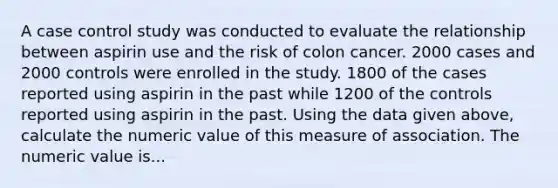 A case control study was conducted to evaluate the relationship between aspirin use and the risk of colon cancer. 2000 cases and 2000 controls were enrolled in the study. 1800 of the cases reported using aspirin in the past while 1200 of the controls reported using aspirin in the past. Using the data given above, calculate the numeric value of this measure of association. The numeric value is...