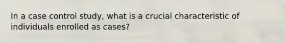 In a case control study, what is a crucial characteristic of individuals enrolled as cases?