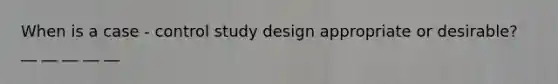 When is a case - control study design appropriate or desirable? __ __ __ __ __