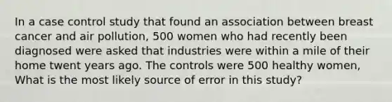 In a case control study that found an association between breast cancer and air pollution, 500 women who had recently been diagnosed were asked that industries were within a mile of their home twent years ago. The controls were 500 healthy women, What is the most likely source of error in this study?