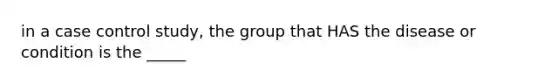 in a case control study, the group that HAS the disease or condition is the _____