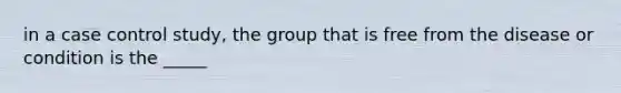 in a case control study, the group that is free from the disease or condition is the _____