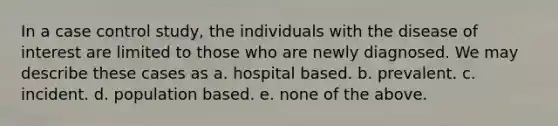 In a case control study, the individuals with the disease of interest are limited to those who are newly diagnosed. We may describe these cases as a. hospital based. b. prevalent. c. incident. d. population based. e. none of the above.