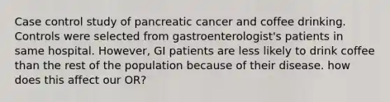 Case control study of pancreatic cancer and coffee drinking. Controls were selected from gastroenterologist's patients in same hospital. However, GI patients are less likely to drink coffee than the rest of the population because of their disease. how does this affect our OR?