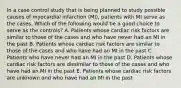 In a case control study that is being planned to study possible causes of myocardial infarction (MI), patients with MI serve as the cases. Which of the following would be a good choice to serve as the controls? A. Patients whose cardiac risk factors are similar to those of the cases and who have never had an MI in the past B. Patients whose cardiac risk factors are similar to those of the cases and who have had an MI in the past C. Patients who have never had an MI in the past D. Patients whose cardiac risk factors are dissimilar to those of the cases and who have had an MI in the past E. Patients whose cardiac risk factors are unknown and who have had an MI in the past