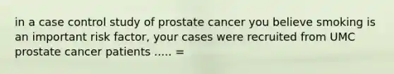 in a case control study of prostate cancer you believe smoking is an important risk factor, your cases were recruited from UMC prostate cancer patients ..... =