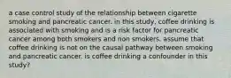 a case control study of the relationship between cigarette smoking and pancreatic cancer. in this study, coffee drinking is associated with smoking and is a risk factor for pancreatic cancer among both smokers and non smokers. assume that coffee drinking is not on the causal pathway between smoking and pancreatic cancer. is coffee drinking a confounder in this study?