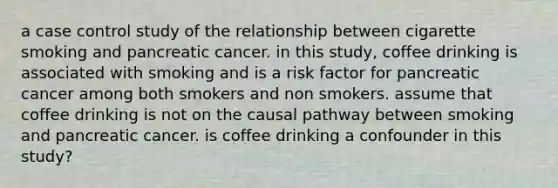 a case control study of the relationship between cigarette smoking and pancreatic cancer. in this study, coffee drinking is associated with smoking and is a risk factor for pancreatic cancer among both smokers and non smokers. assume that coffee drinking is not on the causal pathway between smoking and pancreatic cancer. is coffee drinking a confounder in this study?