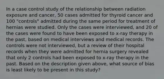 In a case control study of the relationship between radiation exposure and cancer, 50 cases admitted for thyroid cancer and 100 "controls" admitted during the same period for treatment of hernias were studied. Only the cases were interviewed, and 20 of the cases were found to have been exposed to x-ray therapy in the past, based on medical interviews and medical records. The controls were not interviewed, but a review of their hospital records when they were admitted for hernia surgery revealed that only 2 controls had been exposed to x-ray therapy in the past. Based on the description given above, what source of bias is least likely to be present in this study?