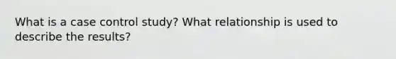 What is a case control study? What relationship is used to describe the results?