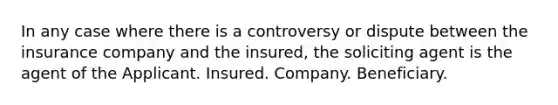 In any case where there is a controversy or dispute between the insurance company and the insured, the soliciting agent is the agent of the Applicant. Insured. Company. Beneficiary.