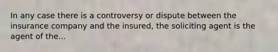 In any case there is a controversy or dispute between the insurance company and the insured, the soliciting agent is the agent of the...