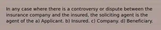 In any case where there is a controversy or dispute between the insurance company and the insured, the soliciting agent is the agent of the a) Applicant. b) Insured. c) Company. d) Beneficiary.