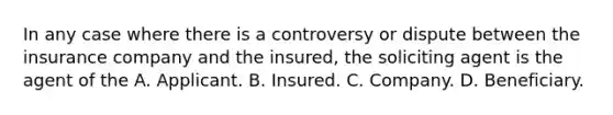 In any case where there is a controversy or dispute between the insurance company and the insured, the soliciting agent is the agent of the A. Applicant. B. Insured. C. Company. D. Beneficiary.