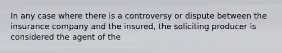 In any case where there is a controversy or dispute between the insurance company and the insured, the soliciting producer is considered the agent of the