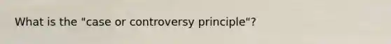 What is the "case or controversy principle"?