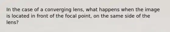 In the case of a converging lens, what happens when the image is located in front of the focal point, on the same side of the lens?