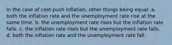 In the case of cost-push inflation, other things being equal: a. both the inflation rate and the unemployment rate rise at the same time. b. the unemployment rate rises but the inflation rate falls. c. the inflation rate rises but the unemployment rate falls. d. both the inflation rate and the unemployment rate fall.