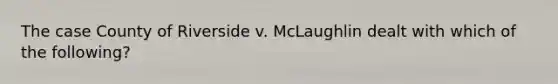 The case County of Riverside v. McLaughlin dealt with which of the following?