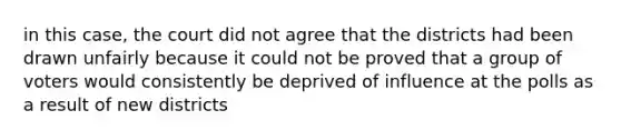 in this case, the court did not agree that the districts had been drawn unfairly because it could not be proved that a group of voters would consistently be deprived of influence at the polls as a result of new districts