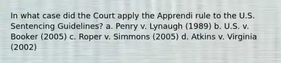 In what case did the Court apply the Apprendi rule to the U.S. Sentencing Guidelines? a. Penry v. Lynaugh (1989) b. U.S. v. Booker (2005) c. Roper v. Simmons (2005) d. Atkins v. Virginia (2002)