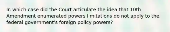 In which case did the Court articulate the idea that 10th Amendment enumerated powers limitations do not apply to the federal government's foreign policy powers?