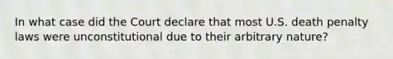 In what case did the Court declare that most U.S. death penalty laws were unconstitutional due to their arbitrary nature?