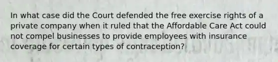 In what case did the Court defended the free exercise rights of a private company when it ruled that the Affordable Care Act could not compel businesses to provide employees with insurance coverage for certain types of contraception?