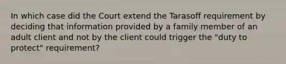 In which case did the Court extend the Tarasoff requirement by deciding that information provided by a family member of an adult client and not by the client could trigger the "duty to protect" requirement?