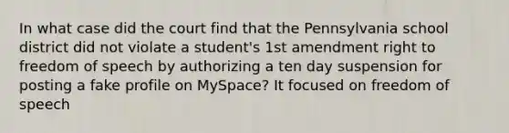 In what case did the court find that the Pennsylvania school district did not violate a student's 1st amendment right to freedom of speech by authorizing a ten day suspension for posting a fake profile on MySpace? It focused on freedom of speech