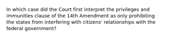 In which case did the Court first interpret the privileges and immunities clause of the 14th Amendment as only prohibiting the states from interfering with citizens' relationships with the federal government?