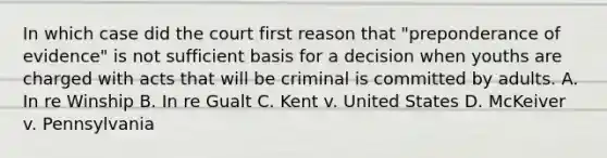 In which case did the court first reason that "preponderance of evidence" is not sufficient basis for a decision when youths are charged with acts that will be criminal is committed by adults. A. In re Winship B. In re Gualt C. Kent v. United States D. McKeiver v. Pennsylvania