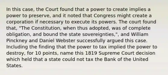 In this case, the Court found that a power to create implies a power to preserve, and it noted that Congress might create a corporation if necessary to execute its powers. The court found that, "The Constitution, when thus adopted, was of complete obligation, and bound the state sovereignties,", and William Pinckney and Daniel Webster successfully argued this case. Including the finding that the power to tax implied the power to destroy, for 10 points, name this 1819 Supreme Court decision which held that a state could not tax the Bank of the United States.