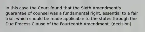 In this case the Court found that the Sixth Amendment's guarantee of counsel was a fundamental right, essential to a fair trial, which should be made applicable to the states through the Due Process Clause of the Fourteenth Amendment. (decision)