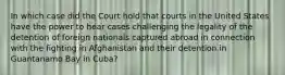 In which case did the Court hold that courts in the United States have the power to hear cases challenging the legality of the detention of foreign nationals captured abroad in connection with the fighting in Afghanistan and their detention in Guantanamo Bay in Cuba?