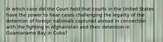 In which case did the Court hold that courts in the United States have the power to hear cases challenging the legality of the detention of foreign nationals captured abroad in connection with the fighting in Afghanistan and their detention in Guantanamo Bay in Cuba?