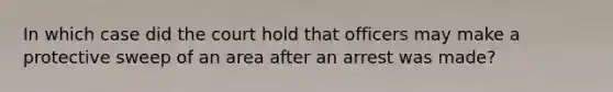 In which case did the court hold that officers may make a protective sweep of an area after an arrest was made?