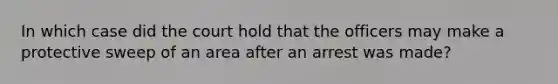 In which case did the court hold that the officers may make a protective sweep of an area after an arrest was made?