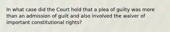 In what case did the Court hold that a plea of guilty was more than an admission of guilt and also involved the waiver of important constitutional rights?