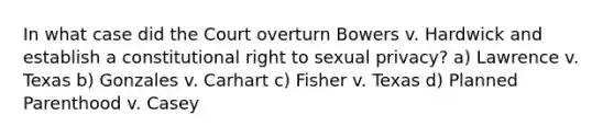 In what case did the Court overturn Bowers v. Hardwick and establish a constitutional right to sexual privacy? a) Lawrence v. Texas b) Gonzales v. Carhart c) Fisher v. Texas d) Planned Parenthood v. Casey