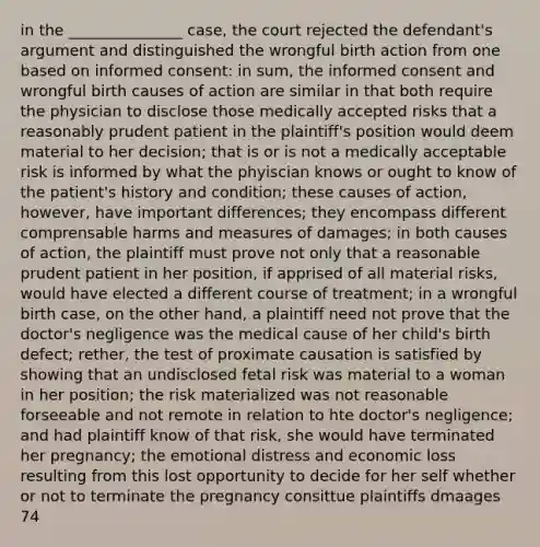 in the _______________ case, the court rejected the defendant's argument and distinguished the wrongful birth action from one based on informed consent: in sum, the informed consent and wrongful birth causes of action are similar in that both require the physician to disclose those medically accepted risks that a reasonably prudent patient in the plaintiff's position would deem material to her decision; that is or is not a medically acceptable risk is informed by what the phyiscian knows or ought to know of the patient's history and condition; these causes of action, however, have important differences; they encompass different comprensable harms and measures of damages; in both causes of action, the plaintiff must prove not only that a reasonable prudent patient in her position, if apprised of all material risks, would have elected a different course of treatment; in a wrongful birth case, on the other hand, a plaintiff need not prove that the doctor's negligence was the medical cause of her child's birth defect; rether, the test of proximate causation is satisfied by showing that an undisclosed fetal risk was material to a woman in her position; the risk materialized was not reasonable forseeable and not remote in relation to hte doctor's negligence; and had plaintiff know of that risk, she would have terminated her pregnancy; the emotional distress and economic loss resulting from this lost opportunity to decide for her self whether or not to terminate the pregnancy consittue plaintiffs dmaages 74