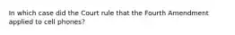 In which case did the Court rule that the Fourth Amendment applied to cell phones?