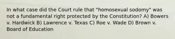 In what case did the Court rule that "homosexual sodomy" was not a fundamental right protected by the Constitution? A) Bowers v. Hardwick B) Lawrence v. Texas C) Roe v. Wade D) Brown v. Board of Education