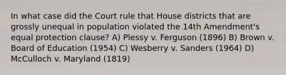 In what case did the Court rule that House districts that are grossly unequal in population violated the 14th Amendment's equal protection clause? A) Plessy v. Ferguson (1896) B) Brown v. Board of Education (1954) C) Wesberry v. Sanders (1964) D) McCulloch v. Maryland (1819)