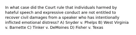 In what case did the Court rule that individuals harmed by hateful speech and expressive conduct are not entitled to recover civil damages from a speaker who has intentionally inflicted emotional distress? A) Snyder v. Phelps B) West Virginia v. Barnette C) Tinker v. DeMoines D) Fisher v. Texas