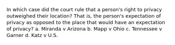 In which case did the court rule that a person's right to privacy outweighed their location? That is, the person's expectation of privacy as opposed to the place that would have an expectation of privacy? a. Miranda v Arizona b. Mapp v Ohio c. Tennessee v Garner d. Katz v U.S.