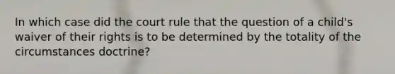 In which case did the court rule that the question of a child's waiver of their rights is to be determined by the totality of the circumstances doctrine?