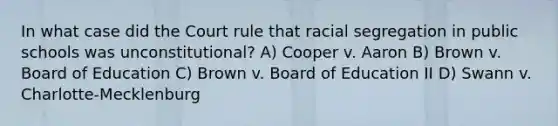 In what case did the Court rule that racial segregation in public schools was unconstitutional? A) Cooper v. Aaron B) Brown v. Board of Education C) Brown v. Board of Education II D) Swann v. Charlotte-Mecklenburg